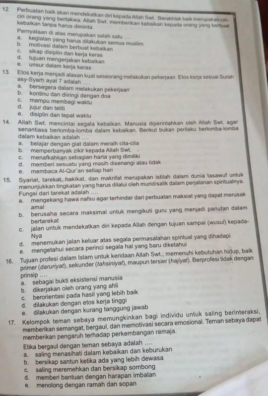 Perbuatan baik akan mendekatkan diri kepada Allah Sw... Berakhlak baik merupakan cir
ciri orang yang bertakwa. Allah Swt. memberikan kebaikan kepada orang yang berbuat
kebaikan tanpa harus diminta
Pernyataan di atas merupakan salah satu ....
a. kegiatan yang harus dilakukan semua muslim
b. motivasi dalam berbuat kebaikan
c. sikap disiplin dan kerja keras
d. tujuan mengerjakan kebaikan
e. unsur dalam kerja keras
13. Etos kerja menjadi alasan kuat seseorang melakukan pekerjaan. Etos kerja sesuai Surah
asy-Syarḥ ayat 7 adalah ....
a. bersegera dalam melakukan pekerjaan'
b. kontinu dan diiringi dengan doa
c. mampu membagi waktu
d. jujur dan teliti
e. disiplin dan tepat waktu
14. Allah Swt. mencintai segala kebaikan. Manusia diperintahkan oleh Allah Swt. agar
senantiasa berlomba-lomba dalam kebaikan. Berikut bukan perilaku berlomba-lomba
dalam kebaikan adalah
a. belajar dengan giat dalam meraih cita-cita
b. memperbanyak zikir kepada Allah Swt.
c. menafkahkan sebagian harta yang dimiliki
d. memberi sesuatu yang masih disenangi atau tidak
e. membaca Al-Qur’an setiap hari
15. Syariat, tarekat, hakikat, dan makrifat merupakan istilah dalam dunia tasawuf untuk
menunjukkan tingkatan yang harus dilalui oleh murid/salik dalam perjalanan spiritualnya.
Fungsi dari tarekat adalah ....
a. mengekang hawa nafsu agar terhindar dari perbuatan maksiat yang dapat merusak
amal
b. berusaha secara maksimal untuk mengikuti guru yang menjadi panutan dalam
bertarekat
c. jalan untuk mendekatkan diri kepada Allah dengan tujuan sampai (wusuí) kepada-
Nya
d. menemukan jalan keluar atas segala permasalahan spiritual yang dihadapi
e. mengetahui secara perinci segala hal yang baru diketahui
16. Tujuan profesi dalam Islam untuk keridaan Allah Swt.; memenuhi kebutuhan hidup, baik
primer (daruriyat), sekunder (tahsiniyat), maupun tersier (hajiyat). Berprofesi tidak dengan
prinsip ..
a. sebagai bukti eksistensi manusia
b. dikerjakan oleh orang yang ahli
c. berorientasi pada hasil yang lebih baik
d. dilakukan dengan etos kerja tinggi
e. dilakukan dengan kurang tanggung jawab
17. Kelompok teman sebaya memungkinkan bagi individu untuk saling berinteraksi,
memberikan semangat, bergaul, dan memotivasi secara emosional. Teman sebaya dapat
memberikan pengaruh terhadap perkembangan remaja.
Etika bergaul dengan teman sebaya adalah ....
a. saling menasihati dalam kebaikan dan keburukan
b. bersikap santun ketika ada yang lebih dewasa
c. saling meremehkan dan bersikap sombong
d. memberi bantuan dengan harapan imbalan
e. menolong dengan ramah dan sopan