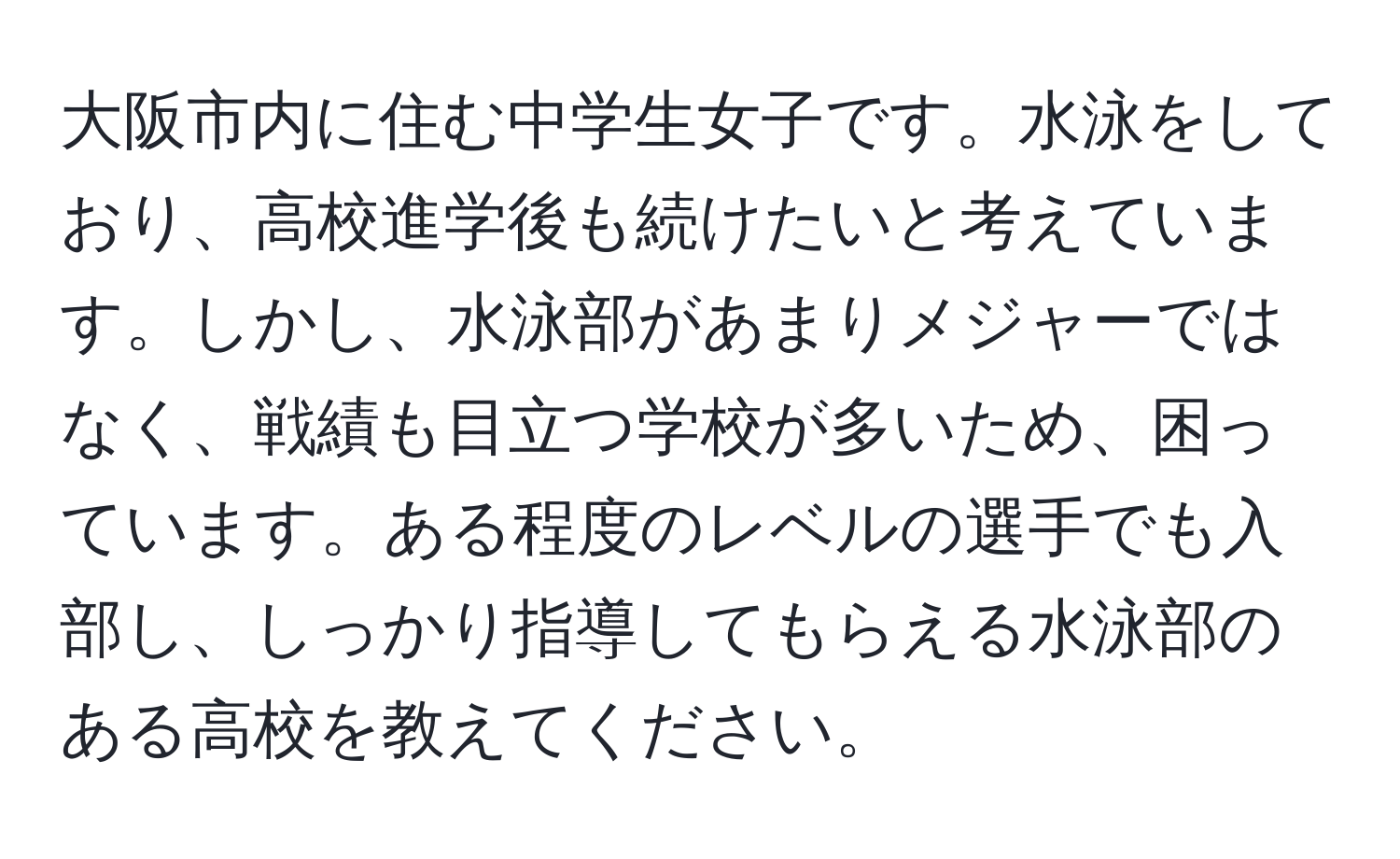 大阪市内に住む中学生女子です。水泳をしており、高校進学後も続けたいと考えています。しかし、水泳部があまりメジャーではなく、戦績も目立つ学校が多いため、困っています。ある程度のレベルの選手でも入部し、しっかり指導してもらえる水泳部のある高校を教えてください。