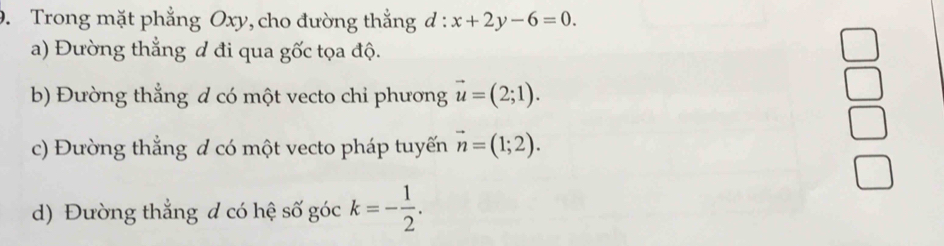 Trong mặt phẳng Oxy, cho đường thắng d:x+2y-6=0.
a) Đường thẳng đ đi qua gốc tọa độ.
b) Đường thẳng d có một vecto chỉ phương vector u=(2;1).
c) Đường thắng đ có một vecto pháp tuyến vector n=(1;2).
d) Đường thắng đ có hệ số góc k=- 1/2 .