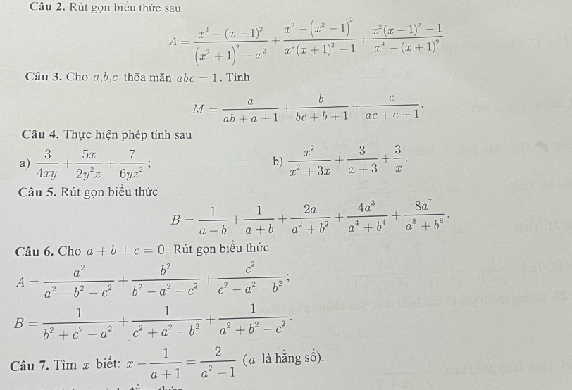 Rút gọn biểu thức sau
A=frac x^4-(x-1)^2(x^2+1)^2-x^2+frac x^2-(x^2-1)^2x^2(x+1)^2-1+frac x^2(x-1)^2-1x^4-(x+1)^2
Câu 3. Cho a,b,c thõa mãn abc=1. Tính
M= a/ab+a+1 + b/bc+b+1 + c/ac+c+1 .
Câu 4. Thực hiện phép tính sau
a)  3/4xy + 5x/2y^2z + 7/6yz^2 ;  x^2/x^2+3x + 3/x+3 + 3/x .
b)
Câu 5. Rút gọn biểu thức
B= 1/a-b + 1/a+b + 2a/a^2+b^2 + 4a^3/a^4+b^4 + 8a^7/a^8+b^8 .
Câu 6. Cho a+b+c=0. Rút gọn biểu thức
A= a^2/a^2-b^2-c^2 + b^2/b^2-a^2-c^2 + c^2/c^2-a^2-b^2 ;
B= 1/b^2+c^2-a^2 + 1/c^2+a^2-b^2 + 1/a^2+b^2-c^2 .
Câu 7. Tìm x biết: x- 1/a+1 = 2/a^2-1  (a là hằng số).