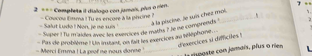 Completa il dialogo con jamais, plus o rien. 
7 
1. 
- Coucou Emma ! Tu es encore à la piscine ? 1 
à la piscine. Je suis chez moi. 
Salut Ludo ! Non, je ne suis ' 
- Super ! Tu m'aides avec les exercices de maths ? Je ne comprends _2 
- Pas de problème ! Un instant, on fait les exercices au téléphone... 
d'exercices si difficiles ! 
- Merci Emma ! La prof ne nous donne 
_ risposte con jamais, plus o rien