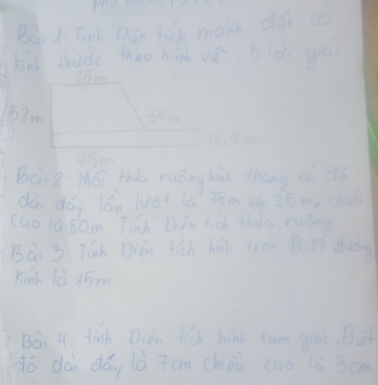 Bai 1: Tinh Diàn fich manh dà có 
kind thudc theo hinh vè 5èi guán
25m
52m 34m
16 91
75m
Bài z: Mói thua ruóng hinh thang (ǒ dó 
dài dáy lán luè+ lè jóm vù 25 m, chiè 
cao là 50m. Tinh Dign tich thua ruóng 
Bài 3: Tinh Dièn fich hih fron Bief duǒng 
Kinh lè 15m
Bai 4: tinh Dièn fich hinh fam giác, Bi 
dó dài dáy là 7cm chièù cao 1è 3cm