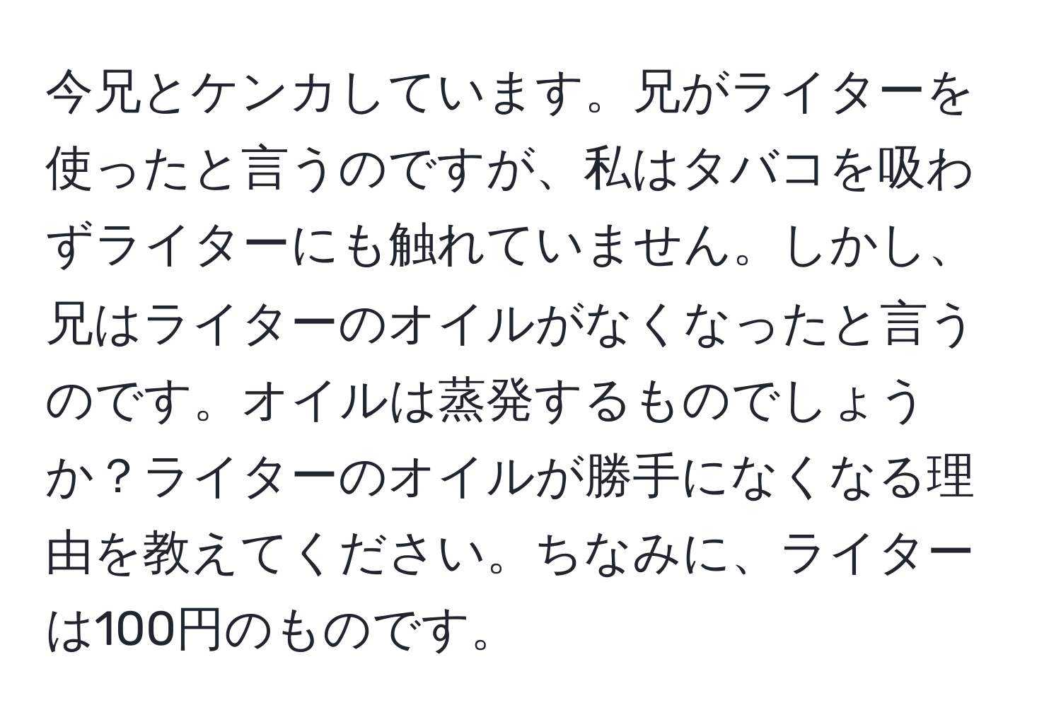 今兄とケンカしています。兄がライターを使ったと言うのですが、私はタバコを吸わずライターにも触れていません。しかし、兄はライターのオイルがなくなったと言うのです。オイルは蒸発するものでしょうか？ライターのオイルが勝手になくなる理由を教えてください。ちなみに、ライターは100円のものです。