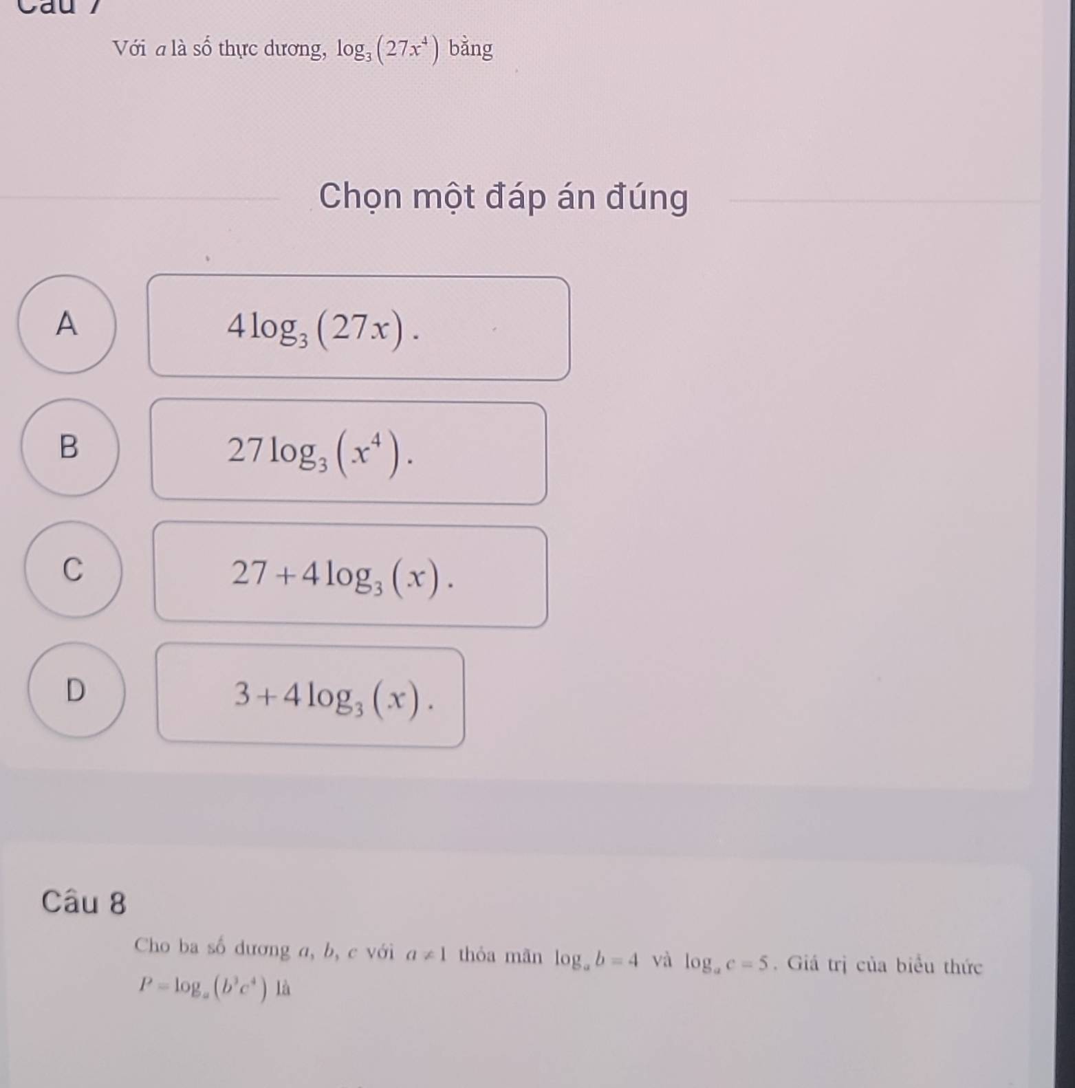 Cau 
Với a là số thực dương, log _3(27x^4) bằng
Chọn một đáp án đúng
A
4log _3(27x).
B
27log _3(x^4).
C
27+4log _3(x).
D
3+4log _3(x). 
Câu 8
Cho ba số dương a, b, c với a!= 1 thỏa mãn log _ab=4 và log _ac=5. Giá trị của biểu thức
P=log _a(b^3c^4)1a