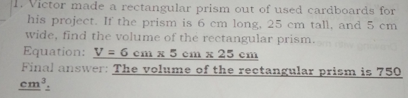Victor made a rectangular prism out of used cardboards for
his project. If the prism is 6 cm long, 25 cm tall, and 5 cm
wide, find the volume of the rectangular prism.
Equation: V=6 cm 5 cm x 25 cm
Final answer: The volume of the rectangular prism is 750
cm^3