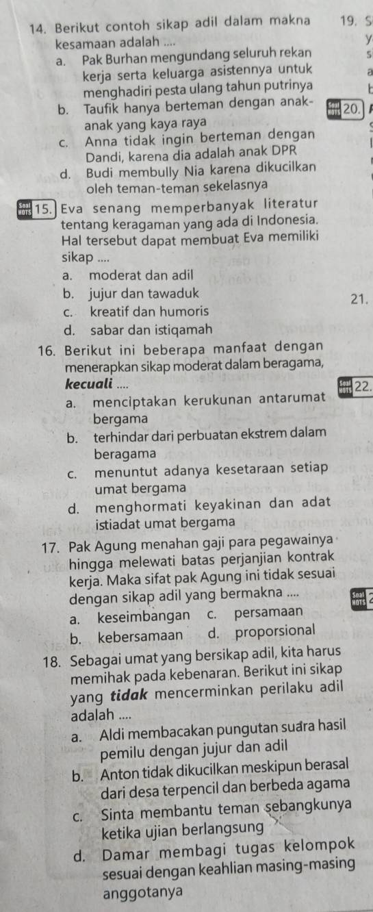 Berikut contoh sikap adil dalam makna 19. S
kesamaan adalah ....
y
a. Pak Burhan mengundang seluruh rekan S
kerja serta keluarga asistennya untuk a
menghadiri pesta ulang tahun putrinya
b. Taufik hanya berteman dengan anak-
20.
anak yang kaya raya
c. Anna tidak ingin berteman dengan
Dandi, karena dia adalah anak DPR
d. Budi membully Nia karena dikucilkan
oleh teman-teman sekelasnya
IOT 15. Eva senang memperbanyak literatur
tentang keragaman yang ada di Indonesia.
Hal tersebut dapat membuat Eva memiliki
sikap ....
a. moderat dan adil
b. jujur dan tawaduk
21.
c. kreatif dan humoris
d. sabar dan istiqamah
16. Berikut ini beberapa manfaat dengan
menerapkan sikap moderat dalam beragama,
kecuali .... 22.
a. menciptakan kerukunan antarumat
bergama
b. terhindar dari perbuatan ekstrem dalam
beragama
c. menuntut adanya kesetaraan setiap
umat bergama
d. menghormati keyakinan dan adat
istiadat umat bergama
17. Pak Agung menahan gaji para pegawainya
hingga melewati batas perjanjian kontrak
kerja. Maka sifat pak Agung ini tidak sesuai
dengan sikap adil yang bermakna ....
a. keseimbangan c. persamaan
b. kebersamaan d. proporsional
18. Sebagai umat yang bersikap adil, kita harus
memihak pada kebenaran. Berikut ini sikap
yang tidak mencerminkan perilaku adil
adalah ....
a. Aldi membacakan pungutan suara hasil
pemilu dengan jujur dan adil
b. Anton tidak dikucilkan meskipun berasal
dari desa terpencil dan berbeda agama
c. Sinta membantu teman şebangkunya
ketika ujian berlangsung
d. Damar membagi tugas kelompok
sesuai dengan keahlian masing-masing
anggotanya