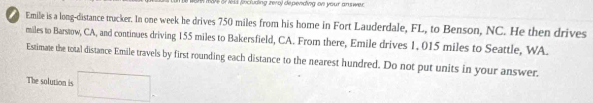 th more or less (including zero) depending on your answer. 
Emile is a long-distance trucker. In one week he drives 750 miles from his home in Fort Lauderdale, FL, to Benson, NC. He then drives 
miles to Barstow, CA, and continues driving 155 miles to Bakersfield, CA. From there, Emile drives 1, 015 miles to Seattle, WA. 
Estimate the total distance Emile travels by first rounding each distance to the nearest hundred. Do not put units in your answer. 
The solution is □