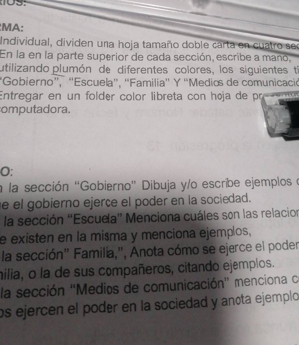 MA: 
Individual, dividen una hoja tamaño doble carta en cuatro sec 
En la en la parte superior de cada sección, escribe a mano, 
utilizando plumón de diferentes colores, los siguientes tí 
'Gobierno”, “Escuela”, “Familia” Y “Medios de comunicació 
Entregar en un folder color libreta con høja de pr 
computadora. 
O: 
a la sección “Gobierno” Dibuja y/o escribe ejemplos e 
e el gobierno ejerçe el poder en la sociedad. 
la sección 'Escuela” Menciona cuáles son las relacion 
e existen en la misma y menciona ejemplos, 
la sección'' Familia,'', Anota cómo se ejerce el poder 
milia, o la de sus compañeros, citando ejemplos. 
la sección 'Medios de comunicación” menciona ce 
os ejercen el poder en la sociedad y anota ejemplo