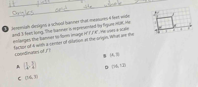 Jeremiah designs a school banner that measures 4 feet wide 
and 3 feet long. The banner is represented by figure HUK. He 
enlarges the banner to form image H'I'J'K'. He uses a scale
factor of 4 with a center of dilation at the origin. What are the 
coordinates of J'?
B (4,3)
A ( 1/4 , 3/4 )
D (16,12)
C (16,3)