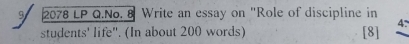 9 2078 LP Q.No. 8 Write an essay on "Role of discipline in 
students' life". (In about 200 words) [8] 4.