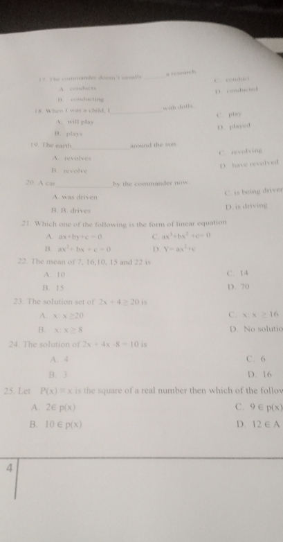 a research
17. The commander doesn't usnally_
C conduer
A. conducts
D. conducted
n conducting
18. When I was a child. I_
with dolls.
C. play
A. will play
D. played
B. plays
_
10. The earth around the sun
C. revolving
A. revolves
D. have revolved
B. revolve
20. A car_ by the commander now.
A. was driven
C. is being driver
B. B. drives D. is driving
21. Which one of the following is the form of linear equation
A. ax+by+c=0 C. ax^3+bx^2+c=0
B. ax^2+bx+c=0 D. Y=ax^2+c
22. The mean of 7, 16, 10, 15 and 22 is
A. 10 C. 14
B. 15 D. 70
23. The solution set of 2x+4≥ 20 is
C.
A. x:x≥ 20 x:x≥ 16
B. x:x≥ 8
D. No solutic
24. The solution of 2x+4x-8=10 is
A. 4 C. 6
B. 3 D. 16
25. Let P(x)=x is the square of a real number then which of the follov
A. 2∈ p(x) C. 9∈ p(x)
B. 10∈ p(x) D. 12∈ A
4