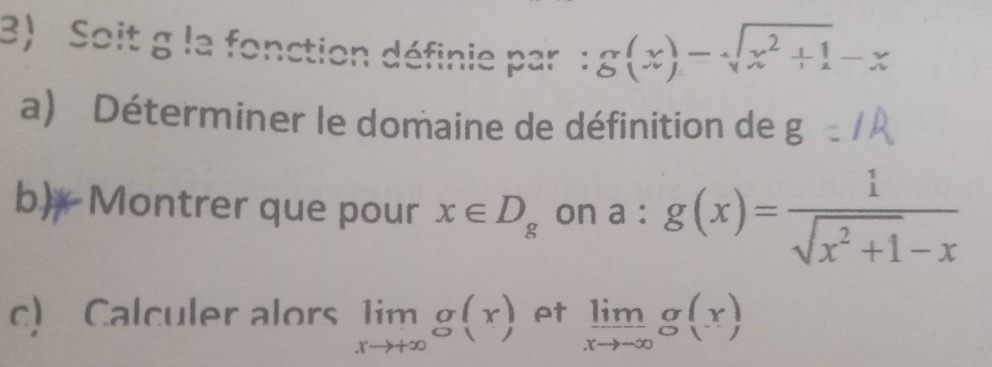 Soit g la fonction définie par :
g(x)=sqrt(x^2+1)-x
a) Déterminer le domaine de définition de g
b) Montrer que pour x∈ D_g on a:g(x)= 1/sqrt(x^2+1)-x 
c) Calculer alors limlimits _xto +∈fty g(x) pt limlimits _xto -∈fty g(x)