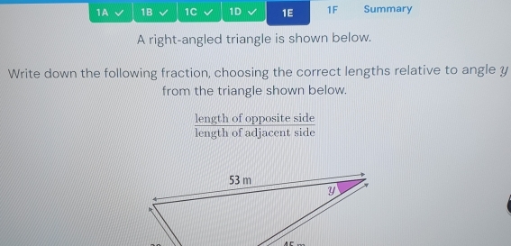 1A 1B 1C 1D 1E 1F Summary 
A right-angled triangle is shown below. 
Write down the following fraction, choosing the correct lengths relative to angle y
from the triangle shown below. 
length of opposite side 
length of adjacent side