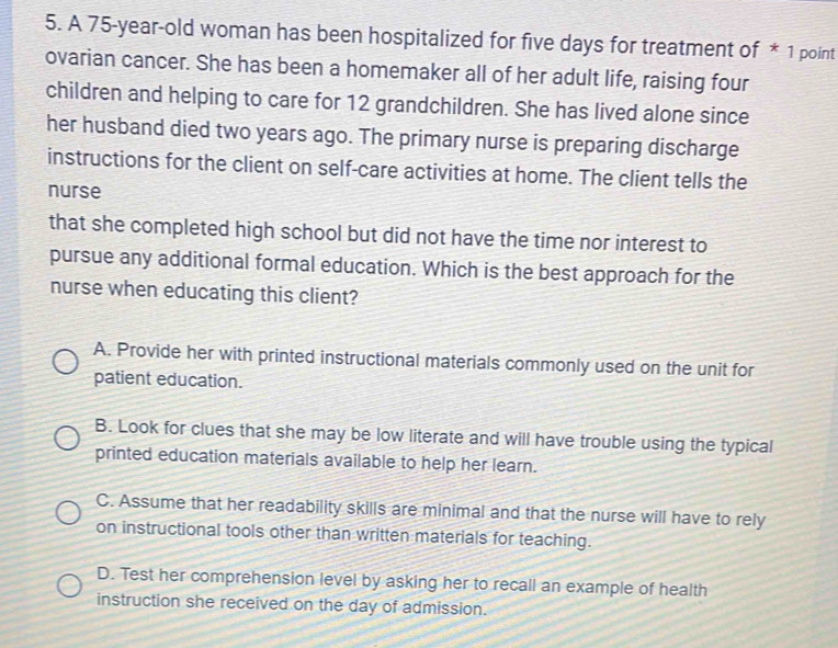 A 75-year -old woman has been hospitalized for five days for treatment of * 1 point
ovarian cancer. She has been a homemaker all of her adult life, raising four
children and helping to care for 12 grandchildren. She has lived alone since
her husband died two years ago. The primary nurse is preparing discharge
instructions for the client on self-care activities at home. The client tells the
nurse
that she completed high school but did not have the time nor interest to
pursue any additional formal education. Which is the best approach for the
nurse when educating this client?
A. Provide her with printed instructional materials commonly used on the unit for
patient education.
B. Look for clues that she may be low literate and will have trouble using the typical
printed education materials available to help her learn.
C. Assume that her readability skills are minimal and that the nurse will have to rely
on instructional tools other than written materials for teaching.
D. Test her comprehension level by asking her to recall an example of health
instruction she received on the day of admission.