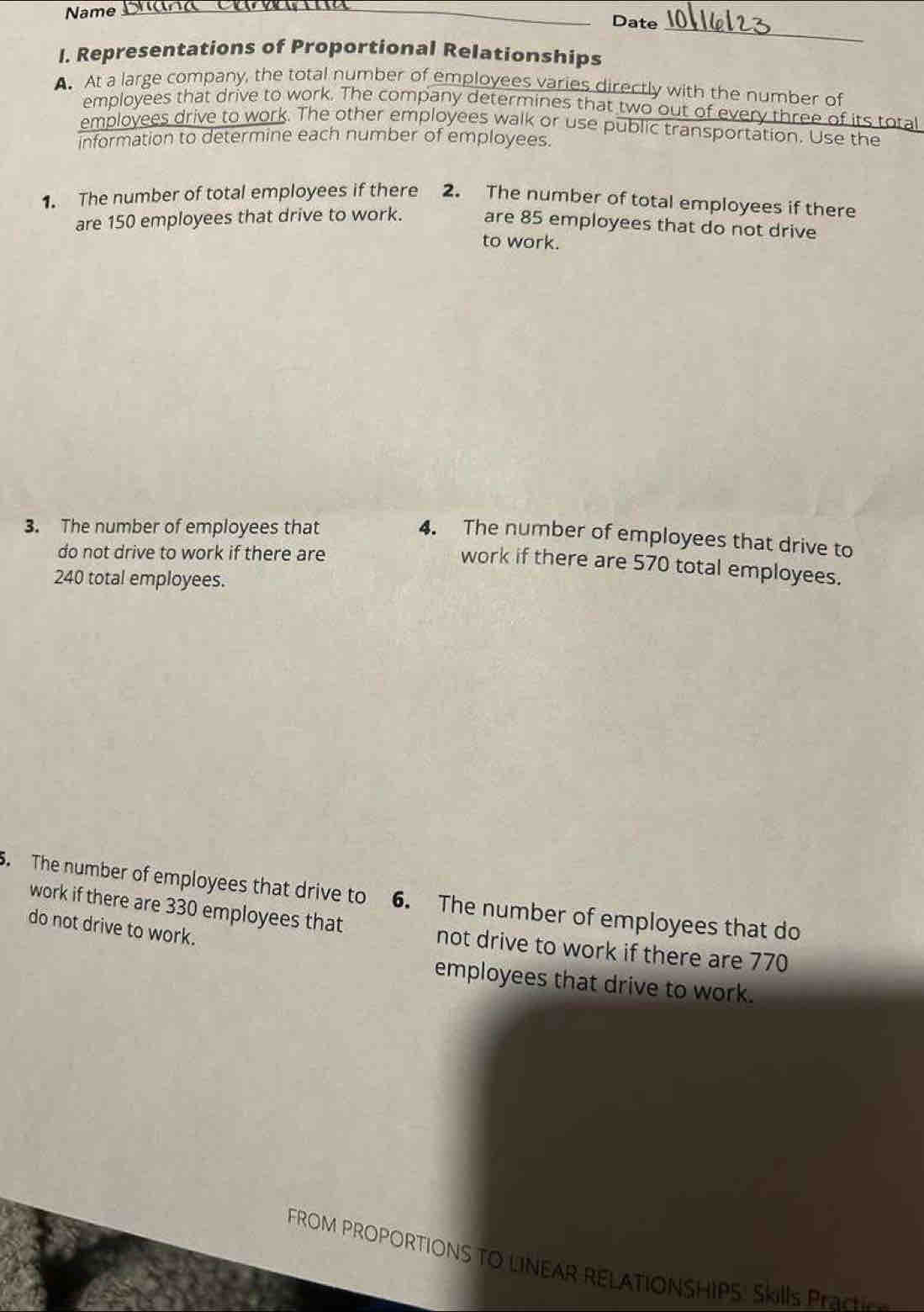 Name Cra Ca _ 
Date 
_ 
I. Representations of Proportional Relationships 
A. At a large company, the total number of employees varies directly with the number of 
employees that drive to work. The company determines that two out of every three of its total 
employees drive to work. The other employees walk or use public transportation. Use the 
information to determine each number of employees. 
1. The number of total employees if there 2. The number of total employees if there 
are 150 employees that drive to work. are 85 employees that do not drive 
to work. 
3. The number of employees that 
4. The number of employees that drive to 
do not drive to work if there are 
work if there are 570 total employees.
240 total employees. 
. The number of employees that drive to 6. The number of employees that do 
do not drive to work. 
work if there are 330 employees that not drive to work if there are 770
employees that drive to work. 
FROM PROPORTIONS TO LINEAR RELATIONSHIPS: Ski