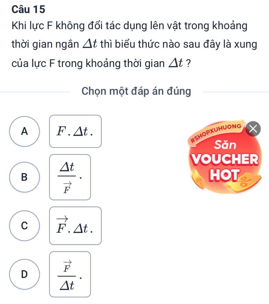 Khi lực F không đổi tác dụng lên vật trong khoảng
thời gian ngắn △ t thì biểu thức nào sau đây là xung
của lực F trong khoảng thời gian △ t ?
Chọn một đáp án đúng
A F.△ t. 
#SHOPXUHUONG
Săn
B frac △ tvector F·
VOUCHER
HOT
C vector F.△ t.
D frac vector F△ t.