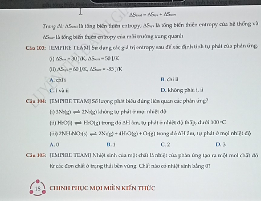 đ y được tính bội công t c
△ S_val=△ S_vn+△ S_vor
Trong đó: ASoa là tổng biến thiên entropy; △ S_m là là tổng biến thiên entropy của hệ thống và
San là tổng biến thiên entropy của môi trường xung quanh
Câu 103: [EMPIRE TEAM] Sử dụng các giá trị entropy sau để xác định tính tự phát của phản ứng.
(i) △ S_m=30J/K, △ S_min=50J/K
(ii) △ S_·s =60J/K, △ S_·s =-85J/K
A. chl i B. chi ii
C. l và ii D. không phái i, li
Câu 104: [EMPIRE TEAM] Số lượng phát biểu đúng liên quan các phản ứng?
(i) 3Nx(g)leftharpoons 2Nx(g) không tự phát ở mọi nhiệt độ
(ii) H:O(l)leftharpoons H:O(g) trong đó △ H âm, tự phát ở nhiệt độ thấp, dưới 100°C
(iii) 2NH_4NO_2(s)leftharpoons 2N_2(g)+4H_2O(g)+O_2(g) trong đó ΔH âm, tự phát ở mọi nhiệt độ
A. 0 B. 1 C. 2 D. 3
Cầu 105: [EMPIRE TEAM] Nhiệt sinh của một chất là nhiệt của phản ứng tạo ra một mol chất đó
từ các đơn chất ở trạng thái bền vũng. Chất nào có nhiệt sinh bằng 0?
18 chinh phục mọi miền kiến thức