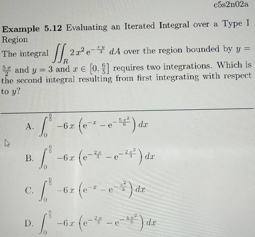 c5s2n02a
Example 5.12 Evaluating an Iterated Integral over a Type I
Region
The integral ∈t ∈t _R2x^2e^(-frac xy)3 dA over the region bounded by y=
 5x/2  and y=3 and x∈ [0, 6/5 ] requires two integrations. Which is
the second integral resulting from first integrating with respect
to y?
A. ∈t _0^((frac 6)5)-6x(e^(-x)-e^(-frac 5x^2)9)dx
B. ∈t _0^((frac 6)5)-6x(e^(-frac 2x)3-e^(-frac 2x^2)3)dx
C. ∈t _0^((frac 6)5)-6x(e^(-x)-e^(-frac x^2)3)dx
D. ∈t _0^((frac 6)5)-6x(e^(-frac 2x)5-e^(-frac 4x^2)9)dx