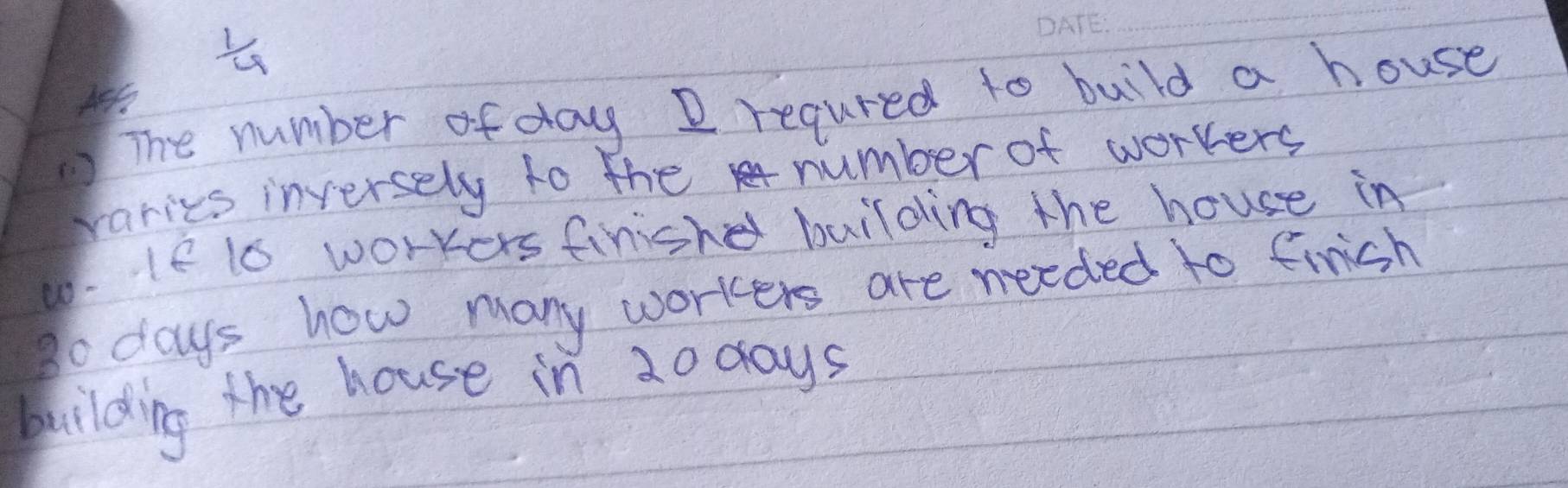  1/4 
_ 
The number ofday D regured to build a house 
varies inversely to the number of workers 
w. If is workers finishe building the house in 
go days how many workers are needed to finish 
bilding the house in 20 days