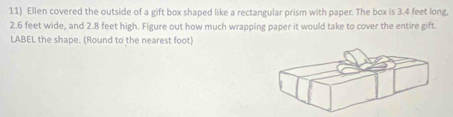 Ellen covered the outside of a gift box shaped like a rectangular prism with paper. The box is 3.4 feet long,
2.6 feet wide, and 2.8 feet high. Figure out how much wrapping paper it would take to cover the entire gift 
LABEL the shape. (Round to the nearest foot)