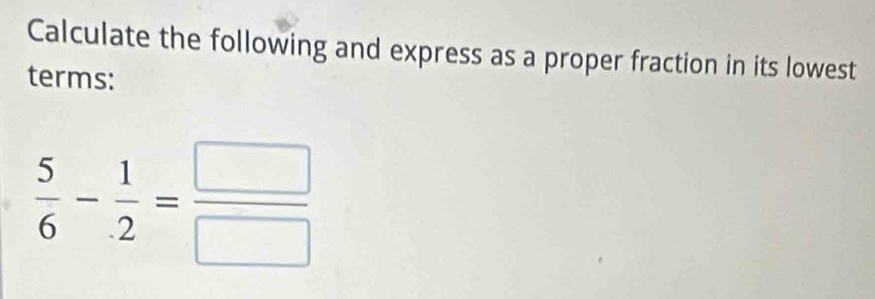 Calculate the following and express as a proper fraction in its lowest 
terms:
 5/6 - 1/2 = □ /□  