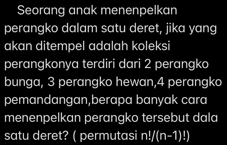 Seorang anak menenpelkan 
perangko dalam satu deret, jika yang 
akan ditempel adalah koleksi 
perangkonya terdiri dari 2 perangko 
bunga, 3 perangko hewan, 4 perangko 
pemandangan,berapa banyak cara 
menenpelkan perangko tersebut dala 
satu deret? ( permutasi n!/(n-1)!)