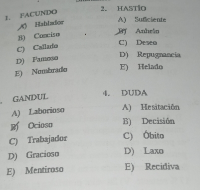 HASTÍo
1. FACUNDO
A) Hablador
A) Suficiente
B) Conciso
B Anhelo
C) Callado
C) Deseo
D) Famoso
D) Repugnancia
E) Nombrado
E) Helado
GANDUL
4. DUDA
A) Laborioso
A) Hesitación
Ocioso B) Decisión
C) Trabajador C) Óbito
D) Gracioso D) Laxo
E) Mentiroso E) Recidiva