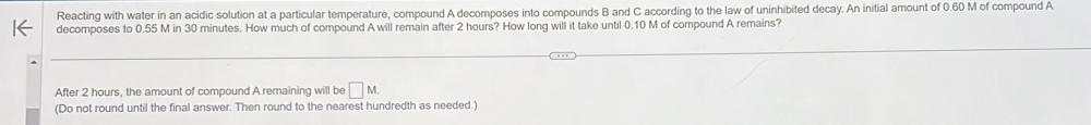 Reacting with water in an acidic solution at a particular temperature, compound A decomposes into compounds B and C according to the law of uninhibited decay. An initial amount of 0.60 M of compound A 
decomposes to 0.55 M in 30 minutes. How much of compound A will remain after 2 hours? How long will it take until 0.10 M of compound A remains? 
After 2 hours, the amount of compound A remaining will be □ M. 
(Do not round until the final answer. Then round to the nearest hundredth as needed.)