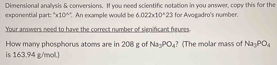 Dimensional analysis & conversions. If you need scientific notation in you answer, copy this for the 
exponential part: “ '* 10^(wedge ''). An example would be 6.022* 10^(wedge)23 for Avogadro’s number. 
Your answers need to have the correct number of significant figures. 
How many phosphorus atoms are in 208 g of Na_3PO_4 ? (The molar mass of Na_3PO_4
is 163.94 g/mol.)