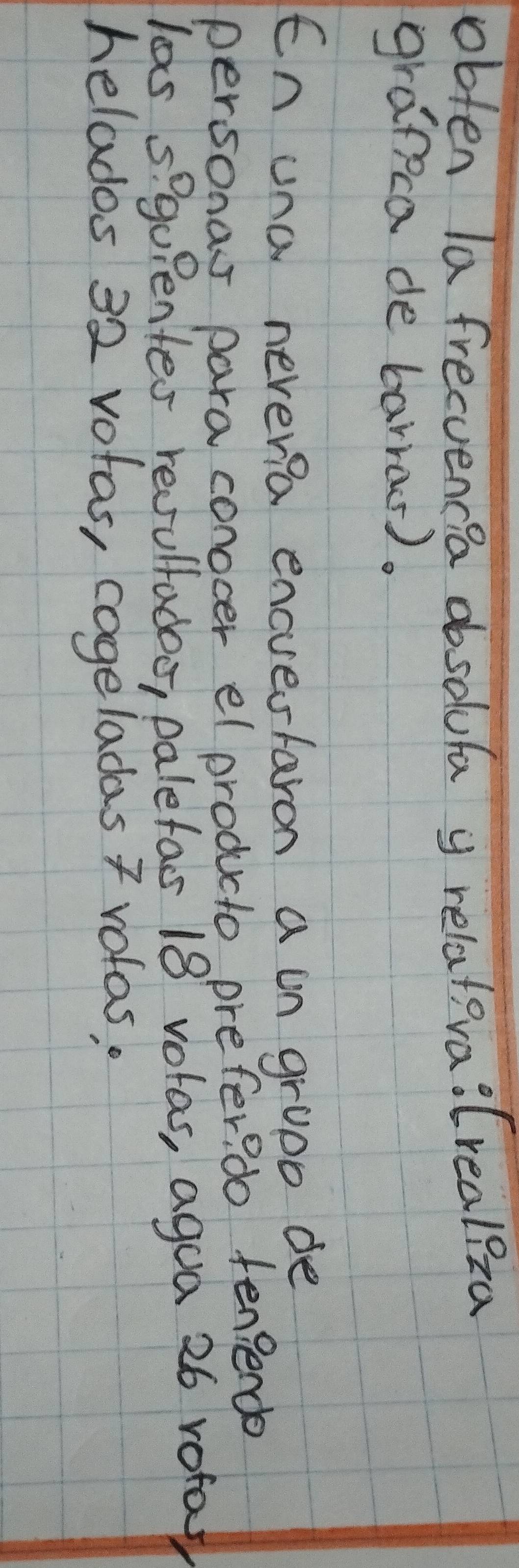 obten la frecuencea dbsolufa y relatera:Crealiza 
grapca de barras). 
En una neveria encvestaron a un gropo de 
personas para conocer el producto prefer? do fen?ende 
las s? gupentes recsulladoo, paletas 18 volas, agoa 26 rota 
helados 32 votas, cogeladas 7 volas,