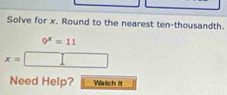 Solve for x. Round to the nearest ten-thousandth.
9^x=11
x=
□ 
Need Help? Watch it