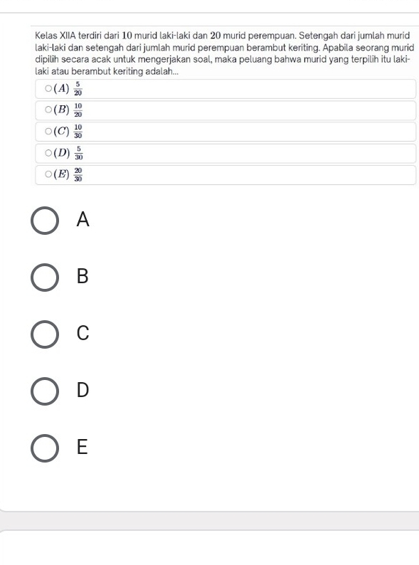 Kelas XIIA terdiri dari 10 murid laki-laki dan 20 murid perempuan. Setengah dari jumlah murid
laki-laki dan setengah dari jumlah murid perempuan berambut keriting. Apabila seorang murid
dipilih secara acak untuk mengerjakan soal, maka peluang bahwa murid yang terpilih itu laki-
laki atau berambut keriting adalah...
(A)  5/20 
(B)  10/20 
(C)  10/30 
(D)  5/30 
(E)  20/30 
A
B
C
D
E