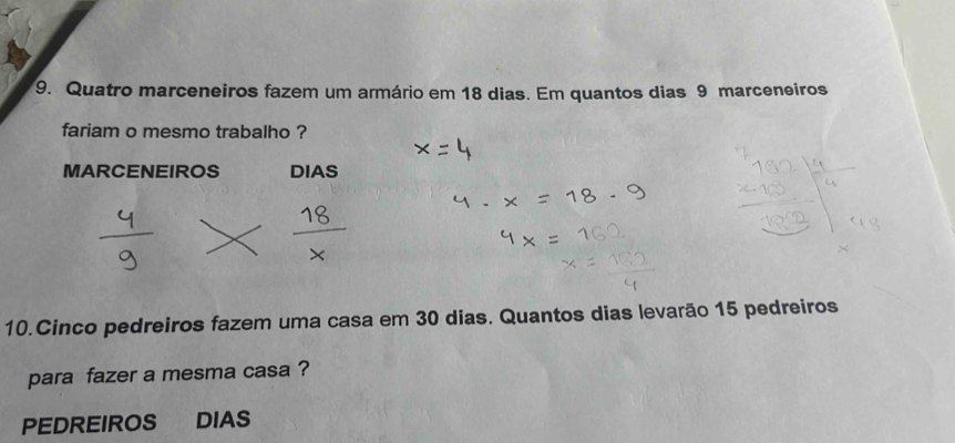 Quatro marceneiros fazem um armário em 18 dias. Em quantos dias 9 marceneiros 
fariam o mesmo trabalho ? 
MARCENEIROS DIAS 
10.Cinco pedreiros fazem uma casa em 30 dias. Quantos dias levarão 15 pedreiros 
para fazer a mesma casa ? 
PEDREIROS DIAS