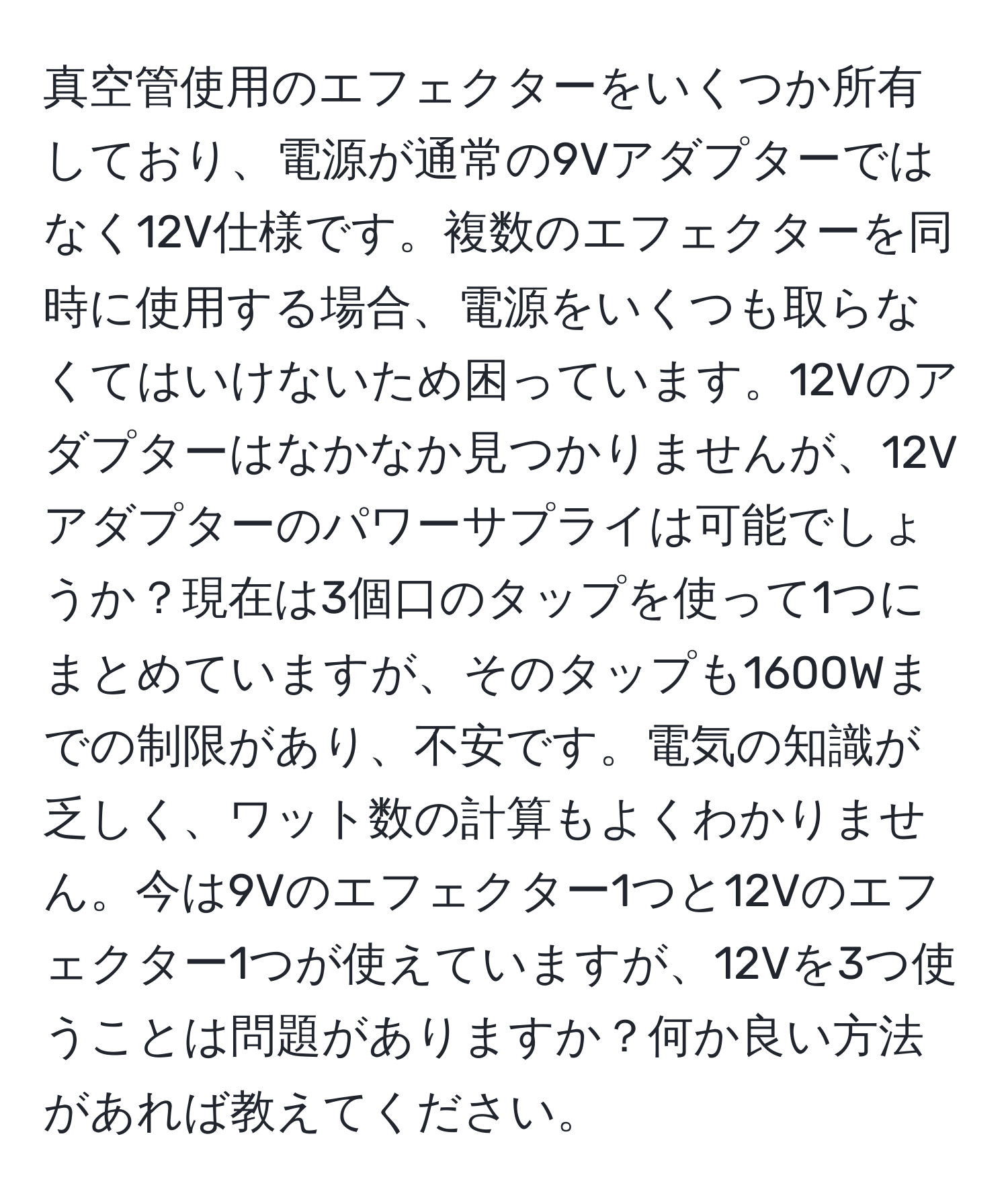 真空管使用のエフェクターをいくつか所有しており、電源が通常の9Vアダプターではなく12V仕様です。複数のエフェクターを同時に使用する場合、電源をいくつも取らなくてはいけないため困っています。12Vのアダプターはなかなか見つかりませんが、12Vアダプターのパワーサプライは可能でしょうか？現在は3個口のタップを使って1つにまとめていますが、そのタップも1600Wまでの制限があり、不安です。電気の知識が乏しく、ワット数の計算もよくわかりません。今は9Vのエフェクター1つと12Vのエフェクター1つが使えていますが、12Vを3つ使うことは問題がありますか？何か良い方法があれば教えてください。