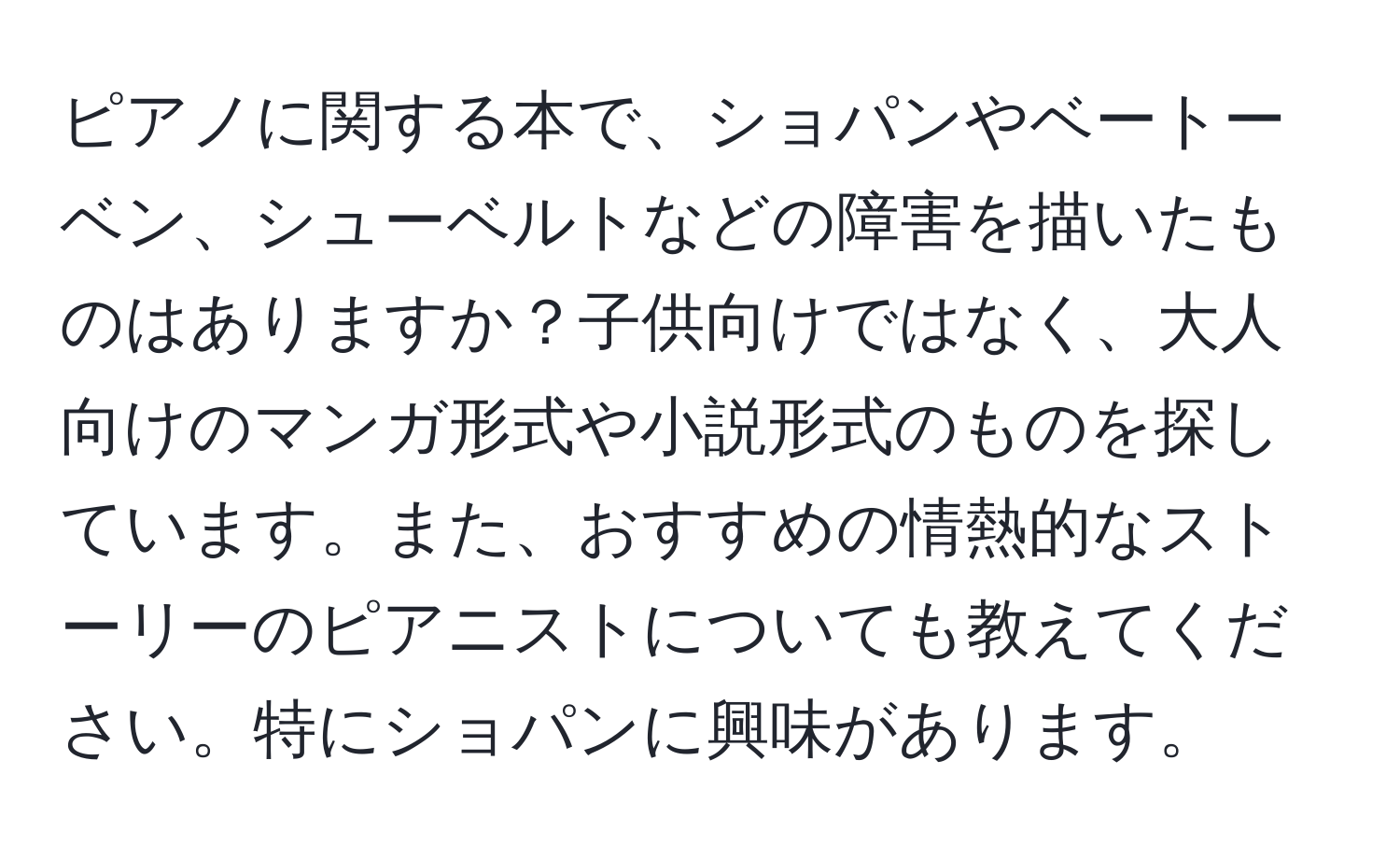 ピアノに関する本で、ショパンやベートーベン、シューベルトなどの障害を描いたものはありますか？子供向けではなく、大人向けのマンガ形式や小説形式のものを探しています。また、おすすめの情熱的なストーリーのピアニストについても教えてください。特にショパンに興味があります。