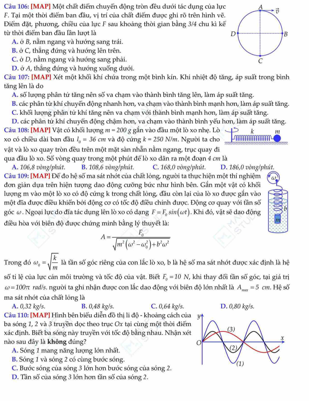 [MAP] Một chất điểm chuyển động tròn đều dưới tác dụng của lực
F. Tại một thời điểm ban đầu, vị trí của chất điểm được ghi rõ trên hình vẽ.
Điểm đặt, phương, chiều của lực F sau khoảng thời gian bằng 3/4 chu kì kể
từ thời điểm ban đầu lần lượt là
A. ở B, nằm ngang và hướng sang trái.
B. ở C, thắng đứng và hướng lên trên.
C. ở D, nằm ngang và hướng sang phải.
D. ở A, thẳng đứng và hướng xuống dưới.
Câu 107: [MAP] Xét một khối khí chứa trong một bình kín. Khi nhiệt độ tăng, áp suất trong bình
tăng lên là do
A. số lượng phân tử tăng nên số va chạm vào thành bình tăng lên, làm áp suất tăng.
B. các phân từ khí chuyển động nhanh hơn, va chạm vào thành bình mạnh hơn, làm áp suất tăng.
C. khối lượng phân tử khí tăng nên va chạm với thành bình mạnh hơn, làm áp suất tăng.
D. các phân tử khí chuyển động chậm hơn, va chạm vào thành bình yếu hơn, làm áp suất tăng.
Câu 108: [MAP] Vật có khối lượng m=200 g gắn vào đầu một lò xo nhẹ. Lò k m
xo có chiều dài ban đầu l_0=36cm và độ cứng k=250N/m :. Người ta cho
vật và lò xo quay tròn đều trên một mặt sàn nhẫn nằm ngang, trục quay đi
qua đầu lò xo. Số vòng quay trong một phút để lò xo dãn ra một đoạn 4 cm là
A. 106,8 vòng/phút. B. 108,6 vòng/phút. C. 168,0 vòng/phút. D. 186,0 vòng/phút.
Câu 109: [MAP] Để đo hệ số ma sát nhớt của chất lỏng, người ta thực hiện một thí nghiệm
đơn giản dựa trên hiện tượng dao động cưỡng bức như hình bên. Gắn một vật có khối
lượng m vào một lò xo có độ cứng k trong chất lỏng, đầu còn lại của lò xo được gắn vào
một đĩa được điều khiển bởi động cơ có tốc độ điều chỉnh được. Động cơ quay với tần số
góc ω . Ngoại lực do đĩa tác dụng lên lò xo có dạng F=F_0sin (omega t). Khi đó, vật sẽ dao động
điều hòa với biên độ được chứng minh bằng lý thuyết là:
A=frac F_0sqrt(m^2(omega^2-omega _0^(2)+b^2)omega^2)
Trong đó omega _0=sqrt(frac k)m là tần số góc riêng của con lắc lò xo, b là hệ số ma sát nhớt được xác định là hệ
số ti lệ của lực cản môi trường và tốc độ của vật. Biết F_0=10N ' khi thay đổi tần : Swidehat O góc, tại giá trị
omega =100π rad/s. người ta ghi nhận được con lắc dao động với biên độ lớn nhất là A_max=5cm :. Hệ số
ma sát nhớt của chất lỏng là
A. 0,32 kg/s. B. 0,48 kg/s. C. 0,64 kg/s. D. 0,80 kg/s.
Câu 110: [MAP] Hình bên biểu diễn đồ thị li độ - khoảng cách của
ba sóng 1, 2 và 3 truyền dọc theo trục Ox tại cùng một thời điểm
xác định. Biết ba sóng này truyền với tốc độ bằng nhau. Nhận xét
nào sau đây là không đúng?
A. Sóng 1 mang năng lượng lớn nhất. 
B. Sóng 1 và sóng 2 có cùng bước sóng.
C. Bước sóng của sóng 3 lớn hơn bước sóng của sóng 2.
D. Tân số của sóng 3 lớn hơn tần số của sóng 2.