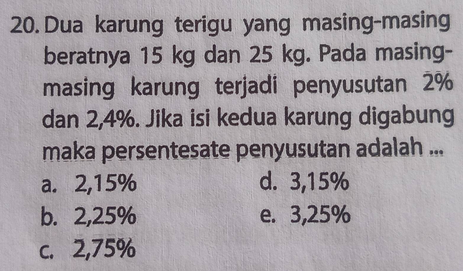 Dua karung terigu yang masing-masing
beratnya 15 kg dan 25 kg. Pada masing-
masing karung terjadi penyusutan 2%
dan 2,4%. Jika isi kedua karung digabung
maka persentesate penyusutan adalah ...
a. 2,15% d. 3,15%
b. 2,25% e. 3,25%
c. 2,75%