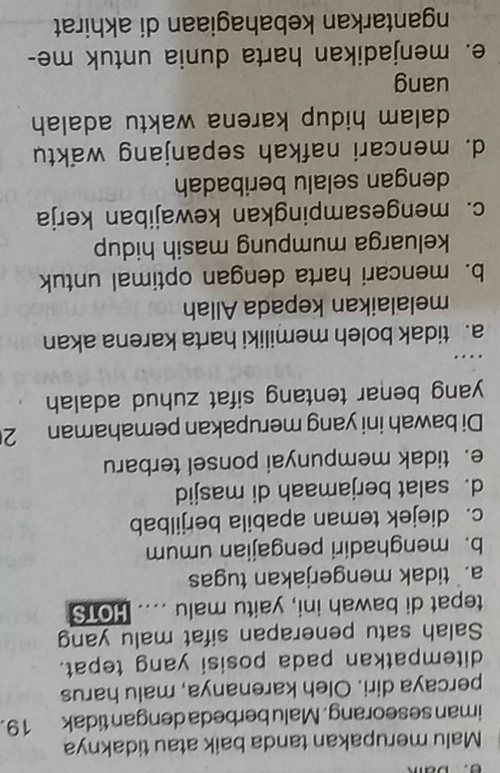 Malu merupakan tanda baik atau tidaknya
iman seseorang. Malu berbeda dengan tidak 19.
percaya diri. Oleh karenanya, malu harus
ditempatkan pada posisi yang tepat.
Salah satu penerapan sifat malu yang
tepat di bawah ini, yaitu malu .... HOTS
a. tidak mengerjakan tugas
b. menghadiri pengajian umum
c. diejek teman apabila berjilbab
d. salat berjamaah di masjid
e. tidak mempunyai ponsel terbaru
Di bawah ini yang merupakan pemahaman 2
yang benar tentang sifat zuhud adalah 
…
a. tidak boleh memiliki harta karena akan
melalaikan kepada Allah
b. mencari harta dengan optimal untuk
keluarga mumpung masih hidup
c. mengesampingkan kewajiban kerja
dengan selalu beribadah
d. mencari nafkah sepanjang waktu
dalam hidup karena waktu adalah 
uang
e. menjadikan harta dunia untuk me-
ngantarkan kebahagiaan di akhirat