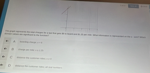 — ,
The graph represents the total charges for a taxi that gets $6 to board and $1.25 per mile. What information is represented on the x - axis? Which
domain values are significant to the function ?
A boarding charge x=6
B charge per mile, x ≥ 1.25
C distance the cusitomer rides; x≥slant 0
distance the customer rides; all real numbers