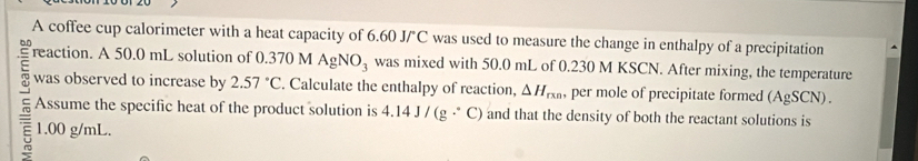 A coffee cup calorimeter with a heat capacity of 6.60 J/°C was used to measure the change in enthalpy of a precipitation 
reaction. A 50.0 mL solution of 0.370 M AgNO_3 was mixed with 50.0 mL of 0.230 M KSCN. After mixing, the temperature 
was observed to increase by 2.57°C. Calculate the enthalpy of reaction, △ H_rxn, per mole of precipitate formed (AgSCN)
Assume the specific heat of the product solution is 4.14J/(g·^(·)C) and that the density of both the reactant solutions is
1.00 g/mL.