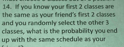 If you know your first 2 classes are 
the same as your friend’s first 2 classes 
and you randomly select the other 3
classes, what is the probability you end 
up with the same schedule as your