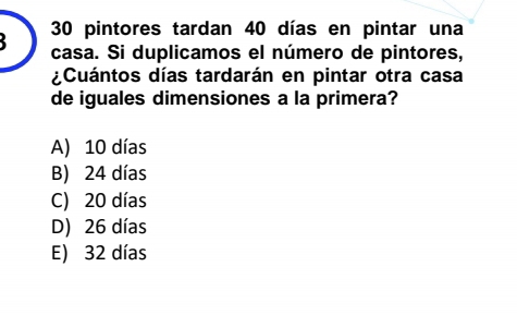 30 pintores tardan 40 días en pintar una
casa. Si duplicamos el número de pintores,
¿Cuántos días tardarán en pintar otra casa
de iguales dimensiones a la primera?
A) 10 días
B) 24 días
C) 20 días
D) 26 días
E) 32 días