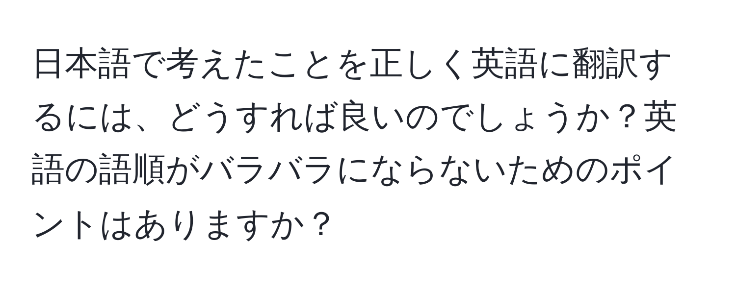 日本語で考えたことを正しく英語に翻訳するには、どうすれば良いのでしょうか？英語の語順がバラバラにならないためのポイントはありますか？