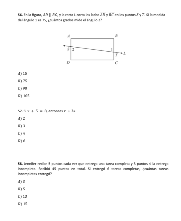 En la figura, ADparallel BC , y la recta L corta los lados overline AD overline BC en los puntos S y T. Si la medida
del ángulo 1 es 75, ¿ cuántos grados mide el ángulo 2?
A) 15
B) 75
C) 90
D) 105
57. Si x+5=8 , entonces x+3=
A) 2
B) 3
C) 4
D) 6
58. Jennifer recibe 5 puntos cada vez que entrega una tarea completa y 3 puntos si la entrega
incompleta. Recibió 45 puntos en total. Si entregó 6 tareas completas, ¿cuántas tareas
incompletas entregó?
A) 3
B) 5
C) 13
D) 15