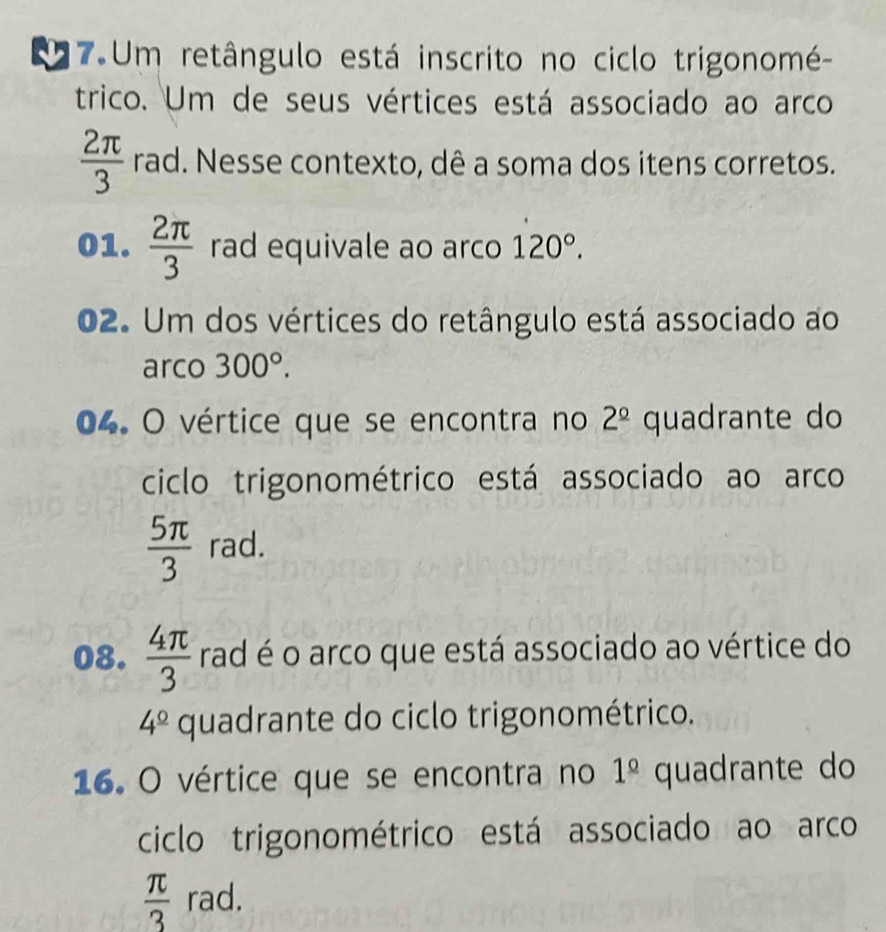 a 7 Um retângulo está inscrito no ciclo trigonomé- 
trico. Um de seus vértices está associado ao arco
 2π /3  rad. Nesse contexto, dê a soma dos itens corretos. 
01.  2π /3  rad equivale ao arco 120°. 
02. Um dos vértices do retângulo está associado ao 
arco 300°. 
04. O vértice que se encontra no 2^(_ circ) quadrante do 
ciclo trigonométrico está associado ao arco
 5π /3  rad. 
08.  4π /3  rad é o arco que está associado ao vértice do
4^(_ circ) quadrante do ciclo trigonométrico. 
16. O vértice que se encontra no 1^(_ circ) quadrante do 
ciclo trigonométrico está associado ao arco
 π /3  rad.