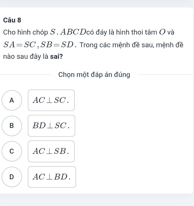 Cho hình chóp S . ABCDcó đáy là hình thoi tâm O và
SA=SC, SB=SD. Trong các mệnh đề sau, mệnh đề
nào sau đây là sai?
Chọn một đáp án đúng
A AC⊥ SC.
B BD⊥ SC.
C AC⊥ SB.
D AC⊥ BD.