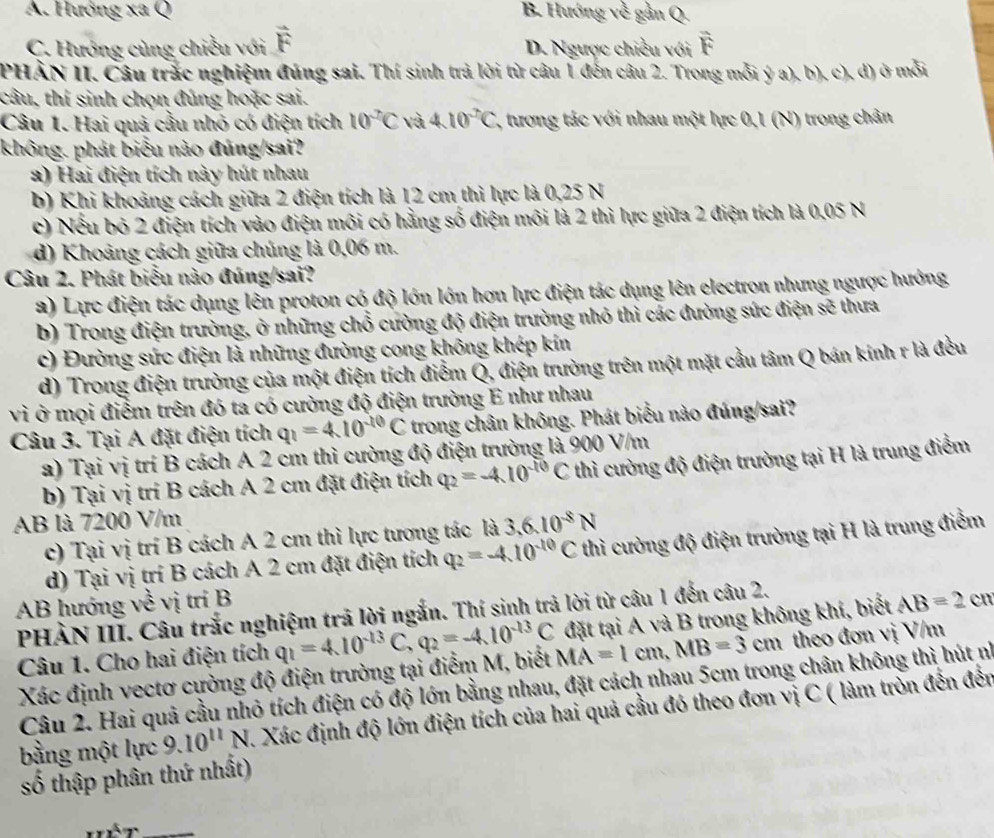 A. Hướng xa Q B. Hướng về gần Q.
C. Hướng cùng chiều với vector F D. Ngược chiều với overline F
PHÀN II. Câu trắc nghiệm đúng sai. Thí sinh trả lời từ câu 1 đến câu 2. Trong mỗi ý a), b), c), d) ở mỗi
câu, thí sinh chọn đúng hoặc sai.
Câu 1. Hai quả cầu nhỏ có điện tích 10^2C và 4.10^2C , tương tác với nhau một lực 0,1 (N) trong chân
không. phát biểu nào đúng/sai?
a) Hai điện tích này hút nhau
b) Khi khoảng cách giữa 2 điện tích là 12 cm thì lực là 0,25 N
c) Nếu bỏ 2 điện tích vào điện môi có hằng số điện môi là 2 thì lực giữa 2 điện tích là 0,05 N
d) Khoảng cách giữa chúng là 0,06 m.
Câu 2. Phát biểu nào đúng/sai?
a) Lực điện tác dụng lên proton có độ lớn lớn hơn lực điện tác dụng lên electron nhưng ngược hướng
b) Trong điện trường, ở những chổ cường độ điện trường nhỏ thì các đường sức điện sẽ thưa
c) Đường sức điện là những đường cong không khép kín
d) Trong điện trường của một điện tích điểm Q, điện trường trên một mặt cầu tâm Q bán kính r là đều
vì ở mọi điểm trên đó ta có cường độ điện trường E như nhau
Câu 3. Tại A đặt điện tích q_1=4.10^(-10)C trong chân không. Phát biểu nào đúng/sai?
a) Tại vị trí B cách A 2 cm thì cường độ điện trường là 900 V/m
b) Tại vị trí B cách A 2 cm đặt điện tích q_2=-4.10^(-10)C thì cường độ điện trường tại H là trung điểm
AB là 7200 V/m
c) Tại vị trí B cách A 2 cm thì lực tương tác là 3.6.10^(-8)N
d) Tại vị trí B cách A 2 cm đặt điện tích q_2=-4.10^(-10)C thì cường độ điện trường tại H là trung điểm
AB hướng về vị trí B AB=2 cn
PHÀN III. Câu trắc nghiệm trã lời ngắn. Thí sinh trả lời từ câu 1 đến câu 2.
Câu 1. Cho hai điện tích q_1=4.10^(-13)C,q_2=-4.10^(-13)C MA=1cm,MB=3cm đặt tại A và B trong không khí, biết
Xác định vectơ cựờng độ điện trường tại điểm M, biết theo đơn vị V/m
Câu 2. Hai quả cầu nhỏ tích điện có độ lớn bằng nhau, đặt cách nhau 5cm trong chân không thì hút nì
bằng một lực 9.10^(11)N A. Xác định độ lớn điện tích của hai quả cầu đó theo đơn vị C ( làm tròn đến đến
số thập phân thứ nhất)
_