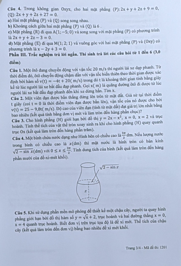 Trong không gian Oxyz, cho hai mặt phẳng (P): 2x+y+2z+9=0,
(C 1 ):2x+y+2z+27=0.
a) Hai mặt phẳng (P) và (Q) song song nhau.
b) Khoảng cách giữa hai mặt phẳng (P) và (Q) là 6 .
c) Mặt phẳng (R) đi qua A(1;-5;0) và song song với mặt phẳng (P) có phương trình
là 2x+y+2z-3=0.
d) Mặt phẳng (E) đi qua M(1;2;1) và vuông góc với hai mặt phẳng (P) và (Oxy) có
phương trình ldx-2y+3=0.
Phần III. Trắc nghiệm trả lời ngắn. Thí sinh trả lời các câu hỏi từ 1 đến 6 (3,0
điễm)
Câu 1. Một ôtô đang chuyển động với vận tốc 20 m/s thì người lái xe dạp phanh. Từ
thời điểm đó, ôtô chuyển động chậm dần với vận tốc biển thiên theo thời gian được xác
định bởi hàm số v(t)=-4t+20( ( m/ e () trong đó t là khoảng thời gian tính bằng giây
kể từ lúc người lái xe bắt đầu đạp phanh. Gọi x( m) là quãng dường ôtô đi được từ lúc
người lái xe bắt đầu đạp phanh đến khi xe dừng hẳn. Tìm x.
Cầu 2. Một viên đạn được bắn thẳng đứng lên trên từ mặt đất. Giả sử tại thời điểm
t giây (coi t=0 là thời điểm viên đạn được bắn lên), vận tốc của nó được cho bởi
v(t)=25-9,8t :( m/s). Độ cao của viên đạn (tính từ mặt đất) đạt giá trị lớn nhất bằng
bao nhiêu (kết quả tính bằng đơn vị mét và làm tròn đến hàng phần chục)?
Câu 3. Cho hình phẳng (H) giới hạn bởi đồ thị y=2x-x^2,x=0,x=2 và trục
hoành. Tính thể tích của vật thể tròn xoay sinh ra khi cho hình phẳng (H) quay quanh
trục Ox (kết quả lảm tròn đến hàng phần trăm).
Câu 4. Một bình chứa nước dạng như Hình bên có chiều cao là  3π /2 dm. Nếu lượng nước
trong bình có chiều cao là x(dm) thì mặt nước là hình tròn có bán kính
sqrt(2-sin x)(dm) với 0≤ x≤  3π /2  F. Tính dung tích của bình (kết quả làm tròn đến hàng
phần mười của đề-xi-mét khối).
Câu 5. Khi sử dụng phần mền mô phỏng để thiết kế một chậu cây, người ta quay hình
phẳng giới hạn bởi đồ thị hàm số y=sqrt(x)+2 , trục hoành và hai đường thắng x=0,
x=4 quanh trục hoành. Biết đơn vị trên trục tọa độ là đề xỉ mét. Thể tích của chậu
cây (kết quả làm tròn đến đơn vị) bằng bao nhiêu đề xỉ mét khối.
Trang 3/4 - Mã đề thì 1201