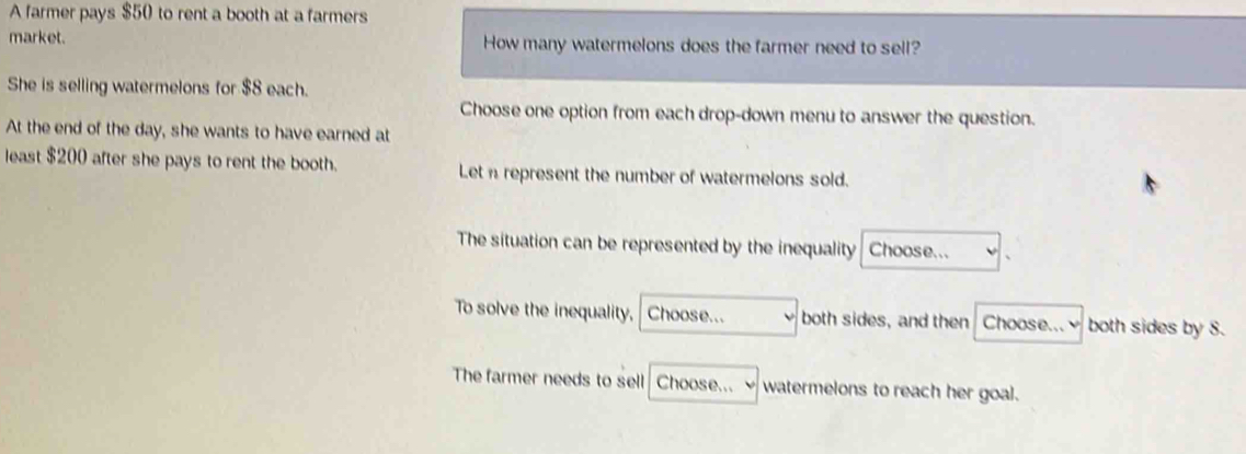 A farmer pays $50 to rent a booth at a farmers
market. How many watermelons does the farmer need to sell?
She is selling watermelons for $8 each.
Choose one option from each drop-down menu to answer the question.
At the end of the day, she wants to have earned at
least $200 after she pays to rent the booth. Let n represent the number of watermelons sold.
The situation can be represented by the inequality Choose...
To solve the inequality, Choose... both sides, and then Choose... both sides by 8.
The farmer needs to sell Choose... watermelons to reach her goal.