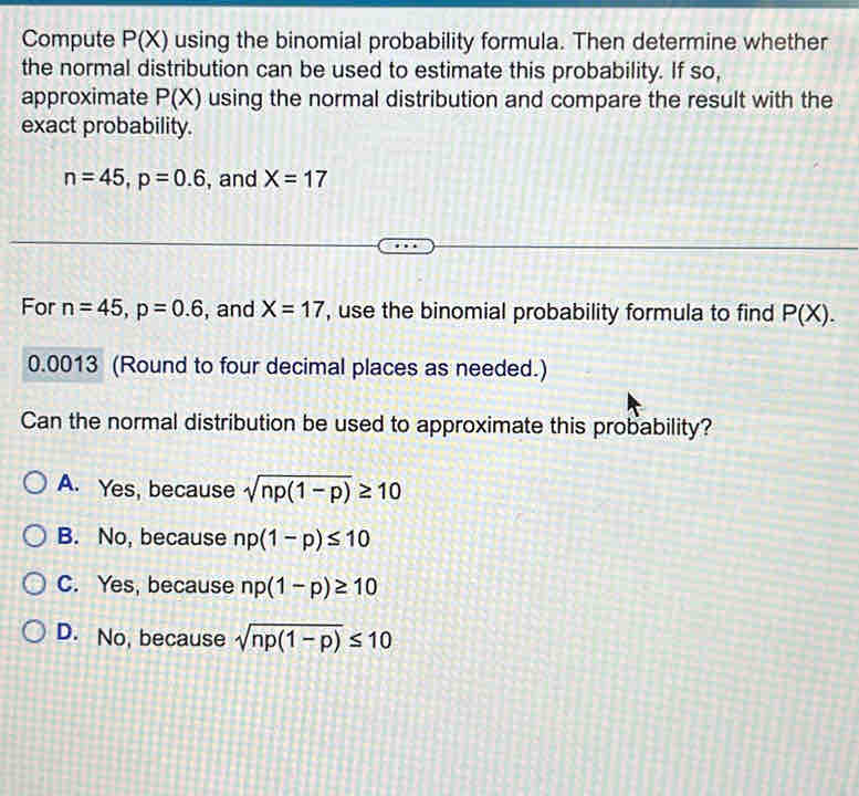 Compute P(X) using the binomial probability formula. Then determine whether
the normal distribution can be used to estimate this probability. If so,
approximate P(X) using the normal distribution and compare the result with the
exact probability.
n=45, p=0.6 , and X=17
For n=45, p=0.6 , and X=17 , use the binomial probability formula to find P(X).
0.0013 (Round to four decimal places as needed.)
Can the normal distribution be used to approximate this probability?
A. Yes, because sqrt(np(1-p))≥ 10
B. No, because np(1-p)≤ 10
C. Yes, because np(1-p)≥ 10
D. No, because sqrt(np(1-p))≤ 10